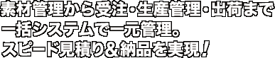 素材管理から受注・生産管理・出荷まで一括システムで一元管理。スピード見積り&納品を実現！