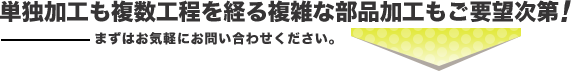 単独加工も複数工程を経る複雑な部品加工もご要望次第!―まずはお気軽にお問い合わせください。